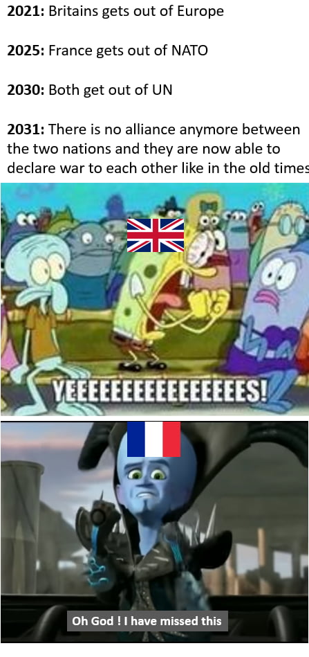 2021 Britains gets out of Europe 2025 France gets out of NATO 2030 Both get out of UN 2031 There is no alliance anymore between the two nations and they are now able to declare war to each other like in the old times L YCLLRNLEITE IS LU RG