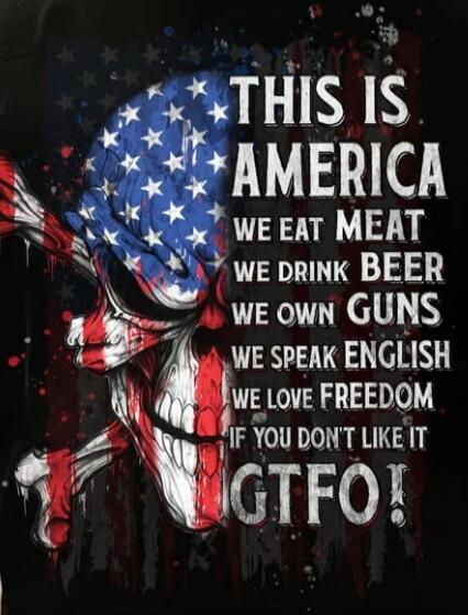 THIS IS AMERICA
WE EAT MEAT
WE DRINK BEER
WE OWN GUNS
WE SPEAK ENGLISH
WE LOVE FREEDOM
IF YOU DON'T LIKE IT GTFO!
