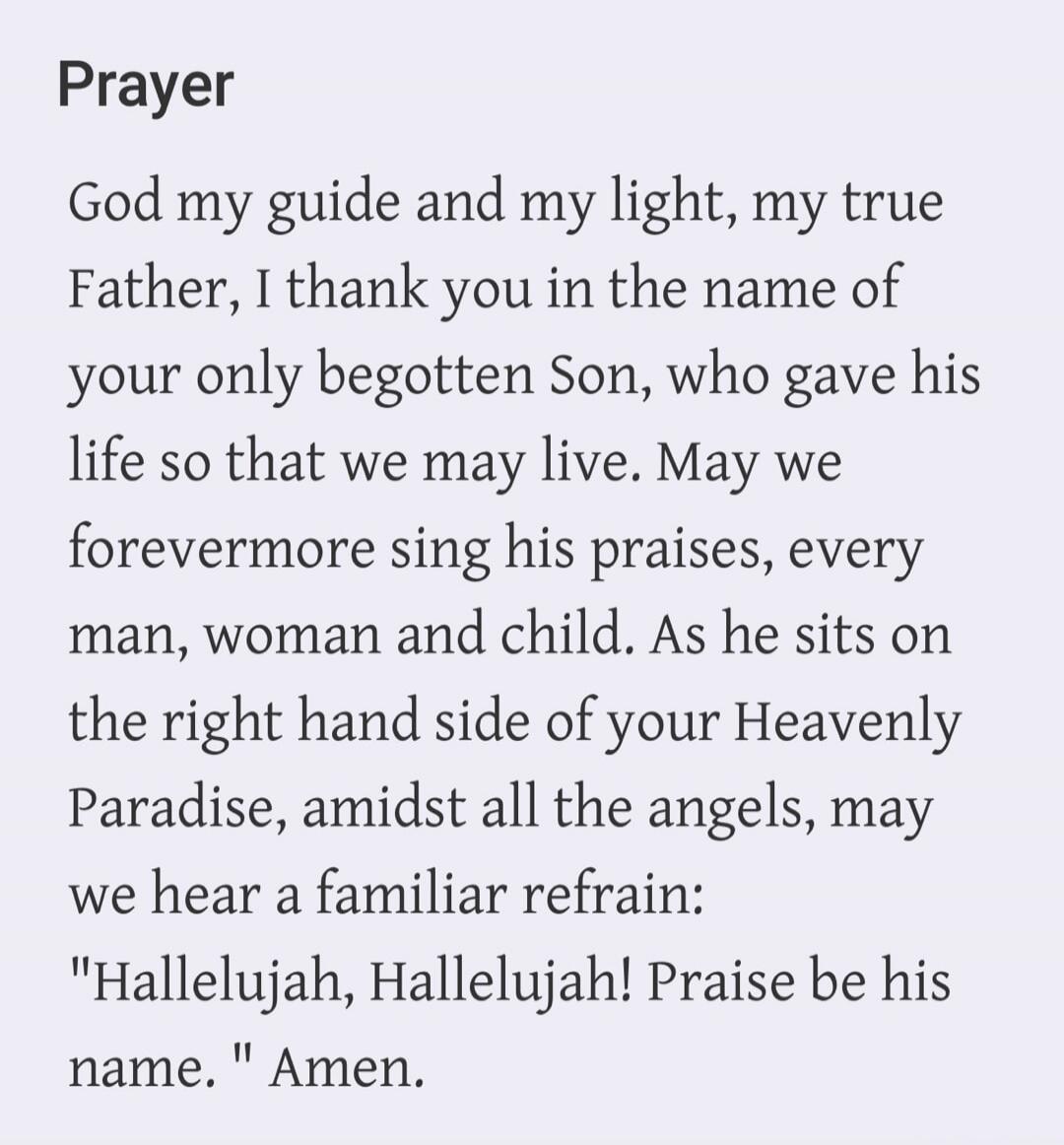 Prayer God my guide and my light, my true Father, I thank you in the name of your only begotten Son, who gave his life so that we may live. May we forevermore sing his praises, every man, woman and child. As he sits on the right hand side of your Heavenly Paradise, amidst all the angels, may we hear a familiar refrain: 
