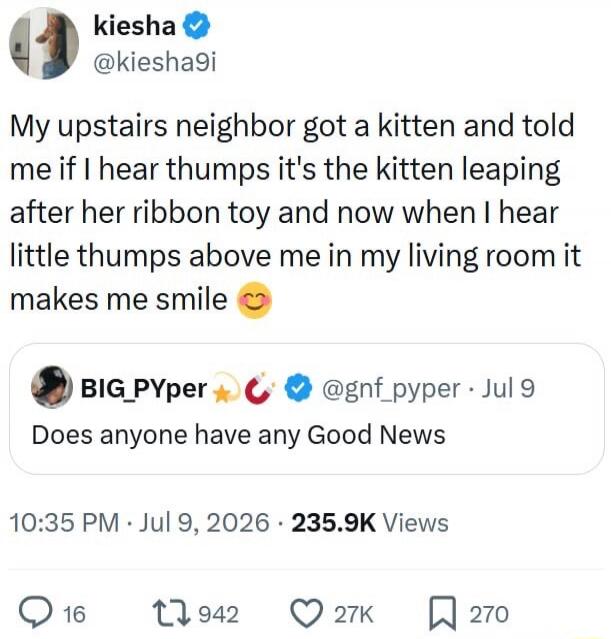 My upstairs neighbor got a kitten and told me if I hear thumps it's the kitten leaping after her ribbon toy and now when I hear little thumps above me in my living room it makes me smile. Does anyone have any Good News