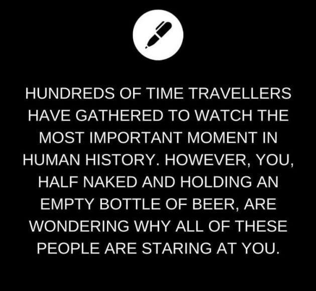 HUNDREDS OF TIME TRAVELLERS HAVE GATHERED TO WATCH THE MOST IMPORTANT MOMENT IN HUMAN HISTORY HOWEVER YOU HALF NAKED AND HOLDING AN EMPTY BOTTLE OF BEER ARE WONDERING WHY ALL OF THESE PEOPLE ARE STARING AT YOU