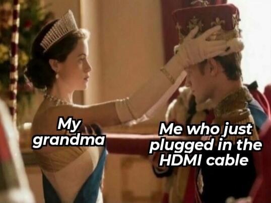 My grandma
Me who just plugged in the HDMI cable