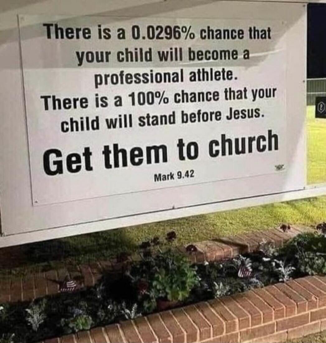 There is a 0.0296% chance that your child will become a professional athlete. There is a 100% chance that your child will stand before Jesus. Get them to church. Mark 9.42
