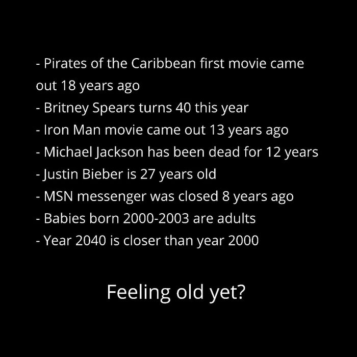 Pirates of the Caribbean first movie came out 18 years ago Britney Spears turns 40 this year Iron Man movie came out 13 years ago BV EEINE T Yol NN ol g W ETo i o g PAVETSS Justin Bieber is 27 years old MSN messenger was closed 8 years ago Babies born 2000 2003 are adults Year 2040 is closer than year 2000 Feeling old yet