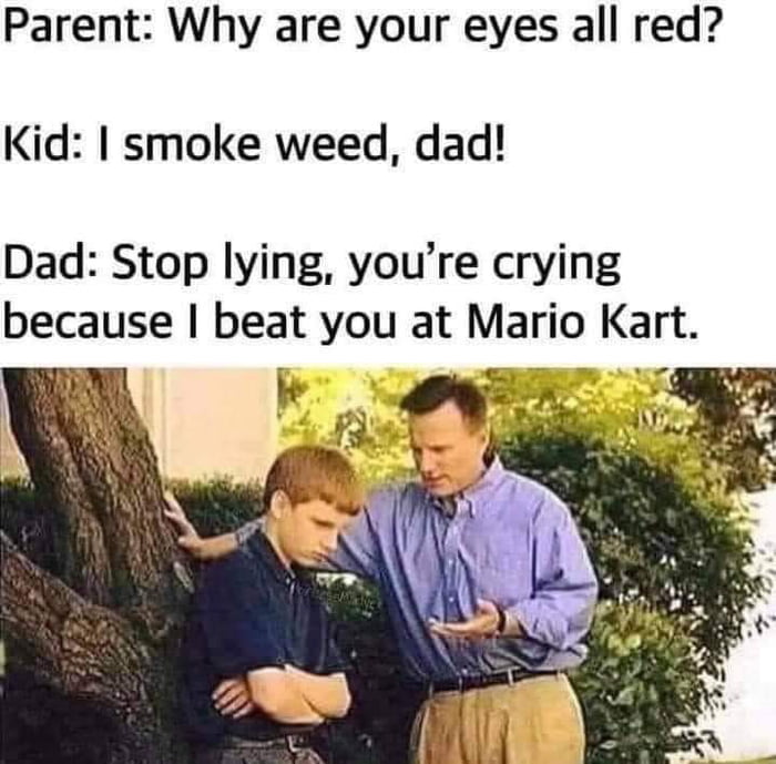 Parent Why are your eyes all red Kid smoke weed dad Dad Stop lying youre crying