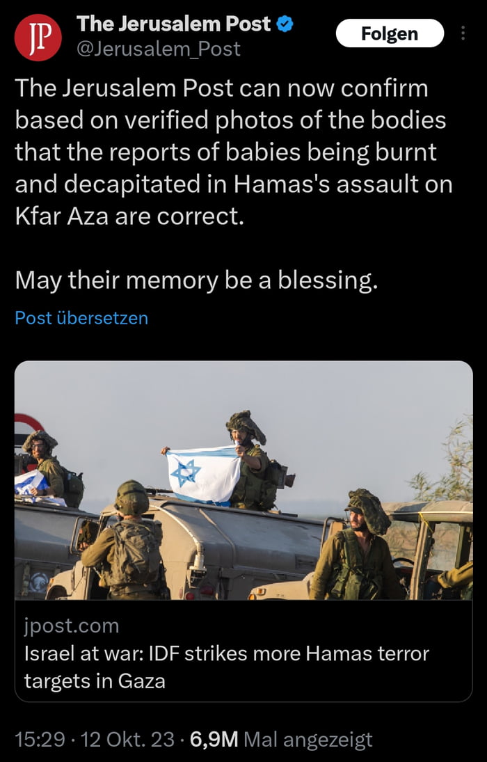 P The Jerusalem Post IETEECT e The Jerusalem Post can now confirm based on verified photos of the bodies that the reports of babies being burnt and decapitated in Hamass assault on Kfar Aza are correct May their memory be a blessing Post libersetzen k jpostcom Israel at war IDF strikes more Hamas terror targets in Gaza 1529 12 Okt 23 69M Mal angezeigt