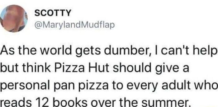 SCOTTY MarylandMudflap As the world gets dumber cant help but think Pizza Hut should give a personal pan pizza to every adult who reads 12 books over the summer