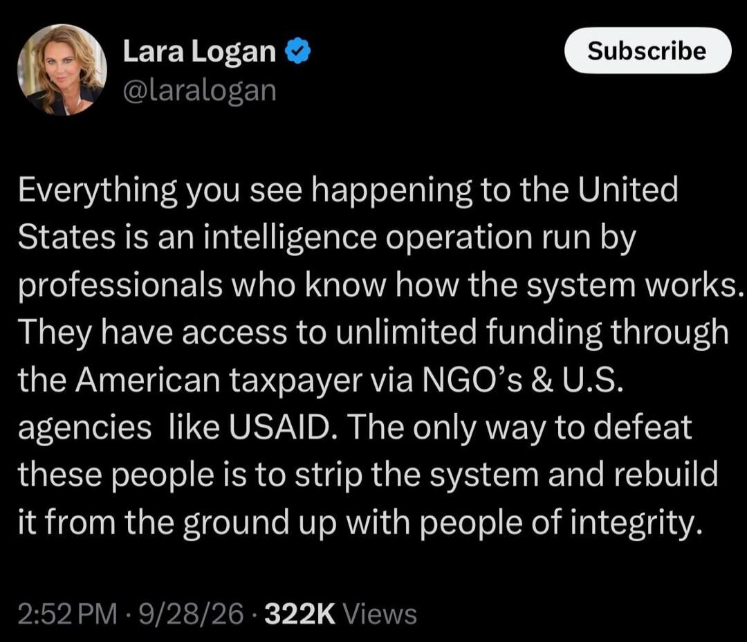 Lara Logan @laralogan Subscribe Everything you see happening to the United States is an intelligence operation run by professionals who know how the system works. They have access to unlimited funding through the American taxpayer via NGO's & U.S. agencies like USAID. The only way to defeat these people is to strip the system and rebuild it from th