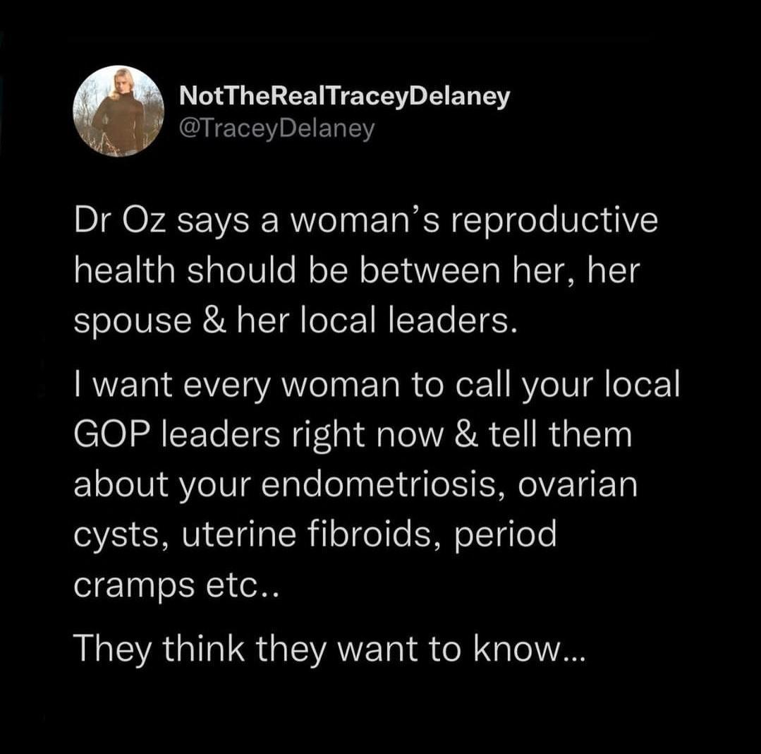 NotTheRealTraceyDelaney TraceyDelaney Dr Oz says a womans reproductive health should be between her her spouse her local leaders want every woman to call your local GOP leaders right now tell them about your endometriosis ovarian cysts uterine fibroids period cramps etc ALEAGIRER GIEVATET IS R TolTAN