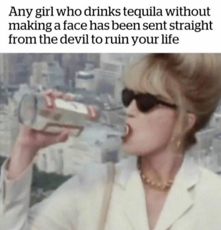 Any girl who drinks tequila without making a face has been sent straight from the devil to ruin your life