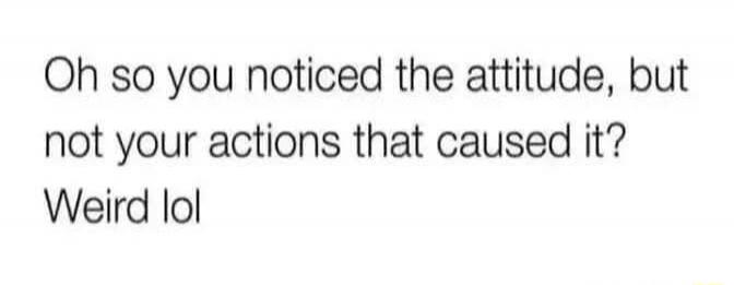 Oh so you noticed the attitude, but not your actions that caused it? Weird lol