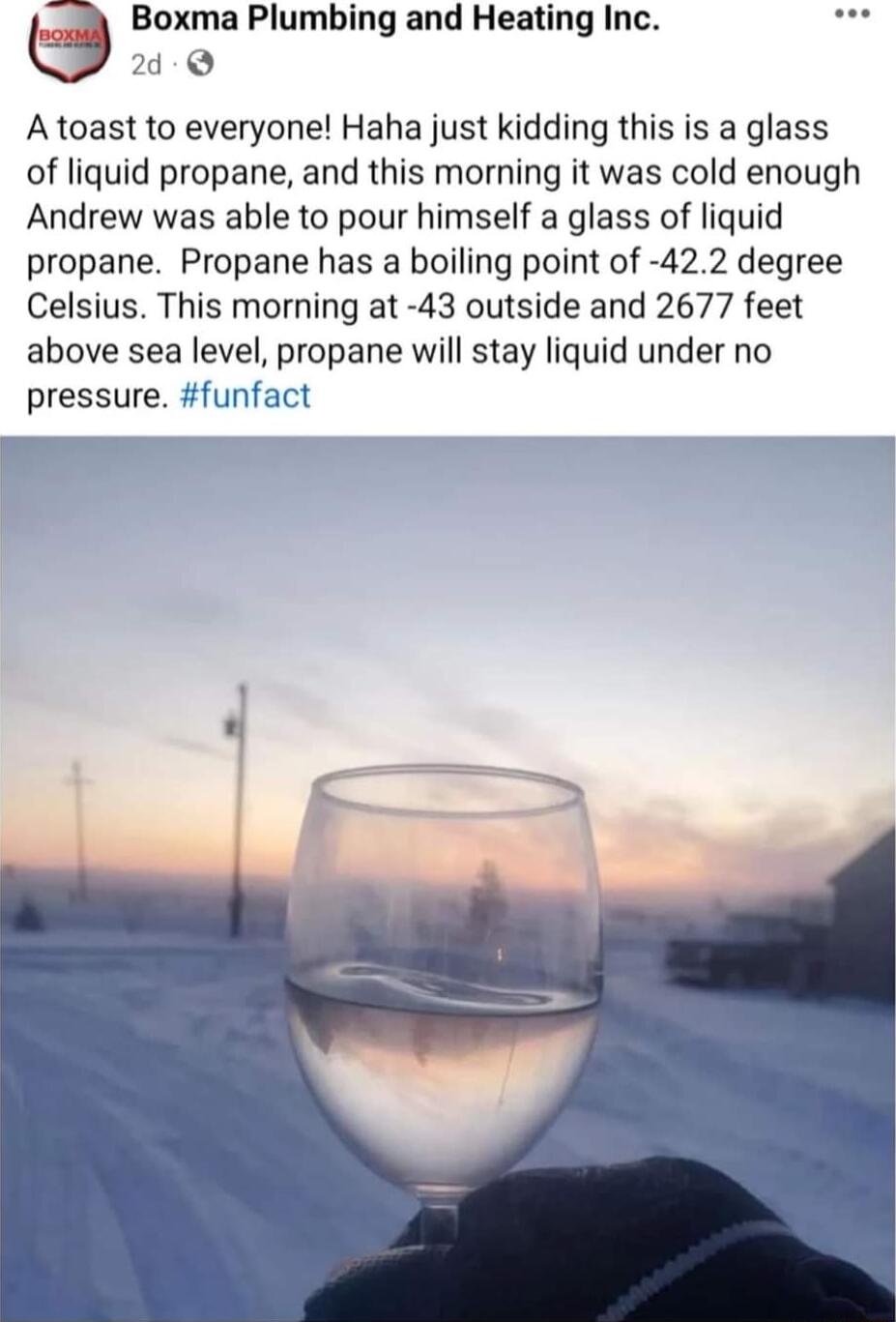 8 Boxma Plumbing and Heating Inc i Q Atoast to everyone Haha just kidding this is a glass of liquid propane and this morning it was cold enough Andrew was able to pour himself a glass of liquid propane Propane has a boiling point of 422 degree Celsius This morning at 43 outside and 2677 feet above sea level propane will stay liquid under no pressure funfact p