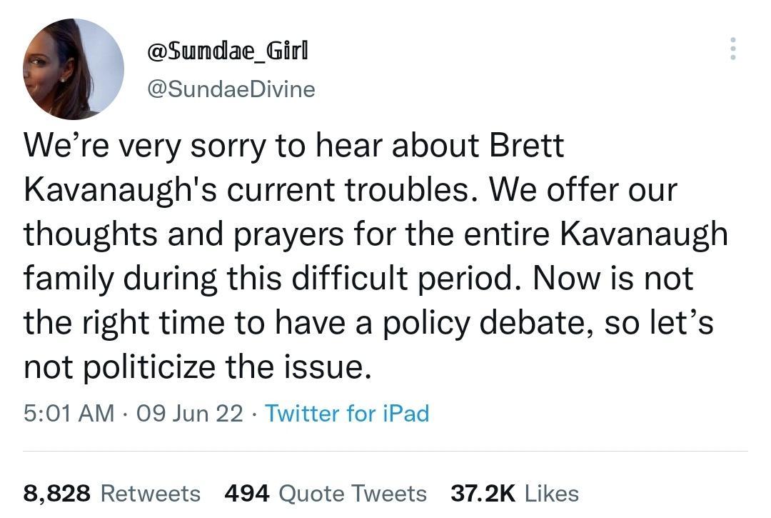 Sundae_Girl SundaeDivine Were very sorry to hear about Brett Kavanaughs current troubles We offer our thoughts and prayers for the entire Kavanaugh family during this difficult period Now is not the right time to have a policy debate so lets not politicize the issue 501 AM 09 Jun 22 Twitter for iPad 8828 Retweets 494 Quote Tweets 372K Likes