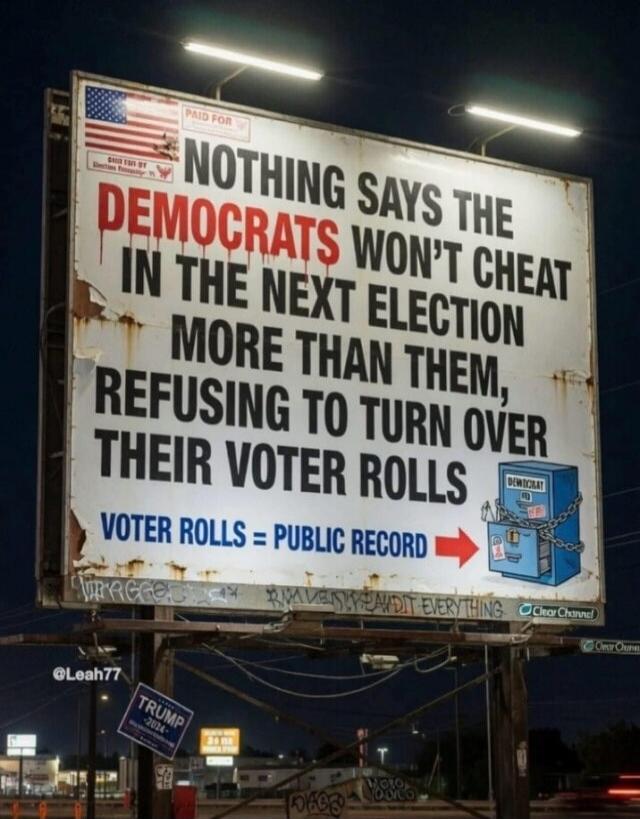 NOTHING SAYS THE DEMOCRATS WON'T CHEAT IN THE NEXT ELECTION MORE THAN THEM, REFUSING TO TURN OVER THEIR VOTER ROLLS. VOTER ROLLS = PUBLIC RECORD. PAID FOR by Shirley Faye, Election Integrity. Democrat. Clear Channel. @Leah77. TRUMP -2024-.