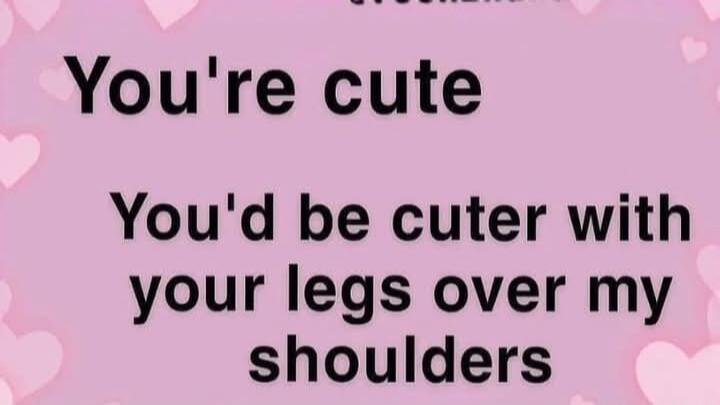 You're cute. You'd be cuter with your legs over my shoulders