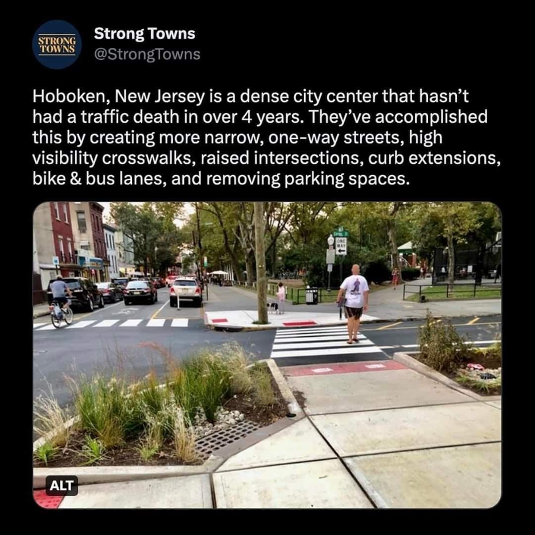 Hoboken New Jersey is a dense city center that hasnt had a traffic death in over 4 years Theyve accomplished this by creating more narrow one way streets high visibility crosswalks raised intersections curb extensions bike bus lanes and removing parking spaces i A
