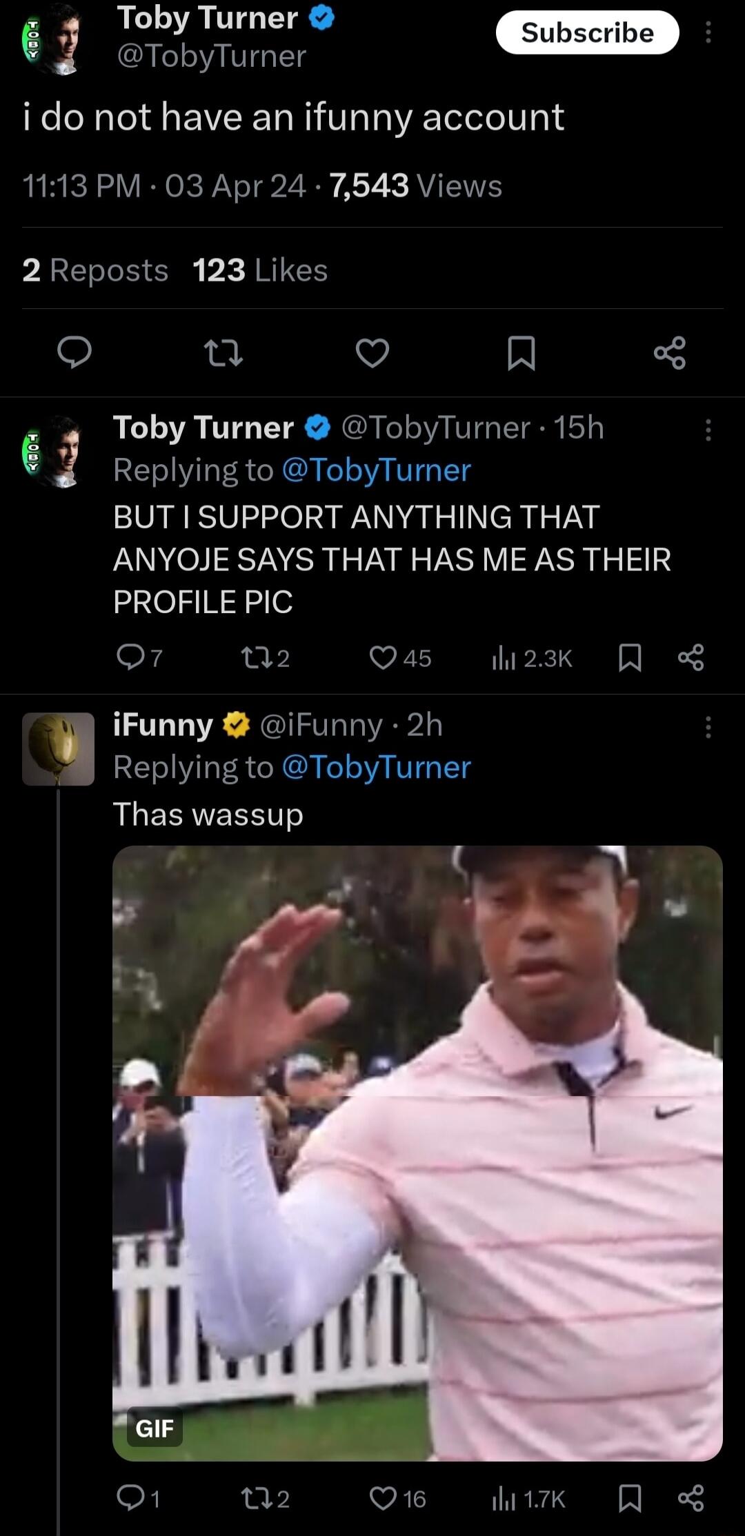 Sub be P Toby Turner G G i do not have an ifunny account 1113 PM 03 Apr 24 7543 Views 2Reposts 123 Likes n Q R Toby Turner TobyTurner 15h 6 f Replying to TobyTurner BUT I SUPPORT ANYTHING THAT ANYOJE SAYS THAT HAS ME AS THEIR PROFILE PIC Q7 a2 VELIN TP S A iFunny iFunny 2h Replying to TobyTurner R EERTEEEITS o 02 Q1 ik QR