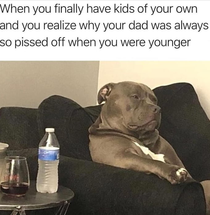 hen you finally have kids of your own and you realize why your dad was always so pissed off when you were younger