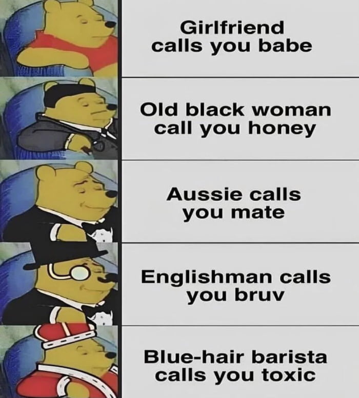 Girlfriend calls you babe Old black woman call you honey Aussie calls you mate Englishman calls you bruv Blue hair barista calls you toxic