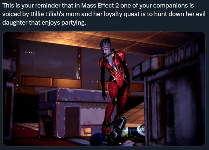 This is your reminder that in Mass Effect 2 one of your companions is voiced by Billie Eflishs mom and her loyalty quest s to hunt down her evil daughter that enjoys partying