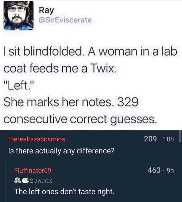 a o sit blindfolded A woman in a lab coat feeds me a Twix Left She marks her notes 329 consecutive correct guesses therealrazacosmica Is there actually any difference Fluffinator69 2e The left ones dont taste right