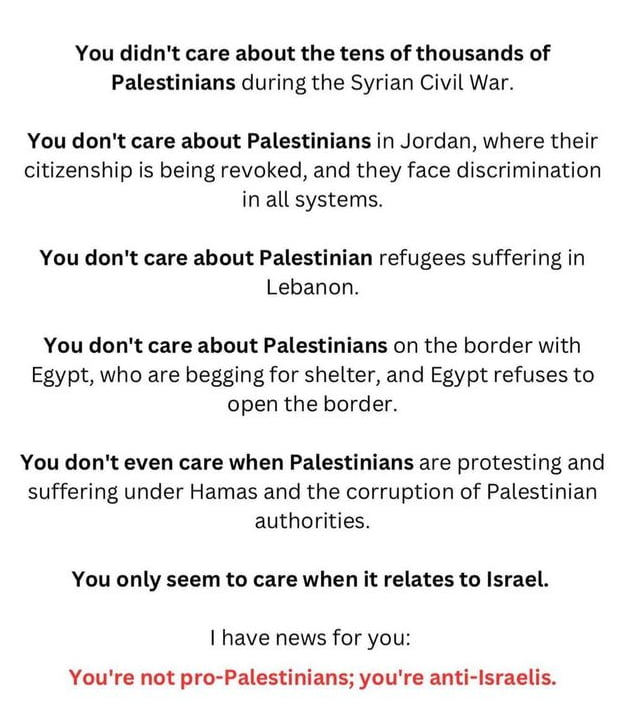 You didnt care about the tens of thousands of Palestinians during the Syrian Civil War You dont care about Palestinians in Jordan where their citizenship is being revoked and they face discrimination in all systems You dont care about Palestinian refugees suffering in Lebanon You dont care about Palestinians on the border with Egypt who are begging for shelter and Egypt refuses to open the border 