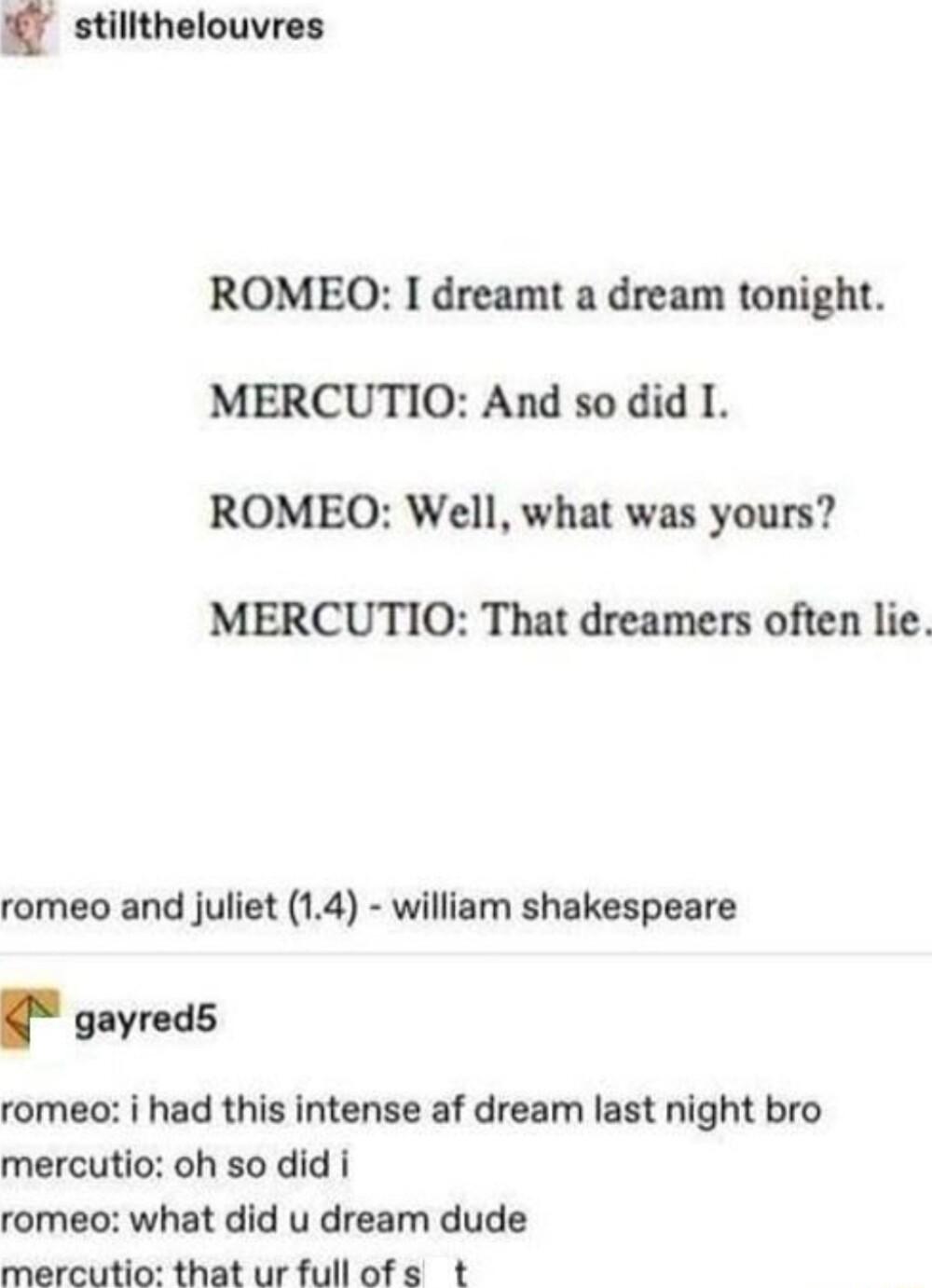 stilithelouvres ROMEOQO I dreamt a dream tonight MERCUTIO And so did I ROMEQO Well what was yours MERCUTIO That dreamers often lie romeo and juliet 14 william shakespeare g gayreds romeo i had this intense af dream last night bro mercutio oh so did i romeo what did u dream dude mercutio that ur fullofs t
