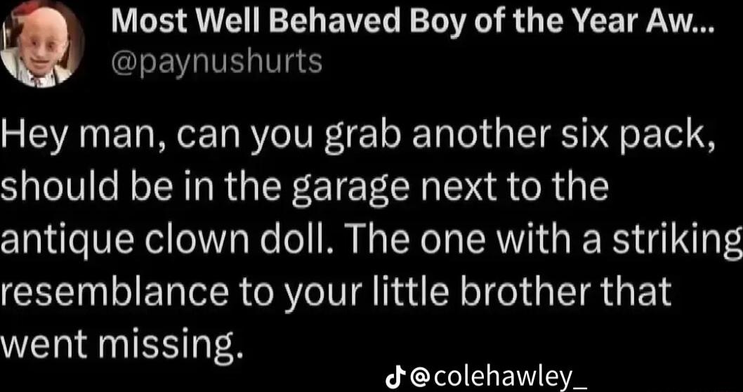 Most Well Behaved Boy of the Year Aw CLEVIVERIV Hey man can you grab another six pack should be in the garage next to the antique clown doll The one with a striking resemblance to your little brother that went missing dcolehawley