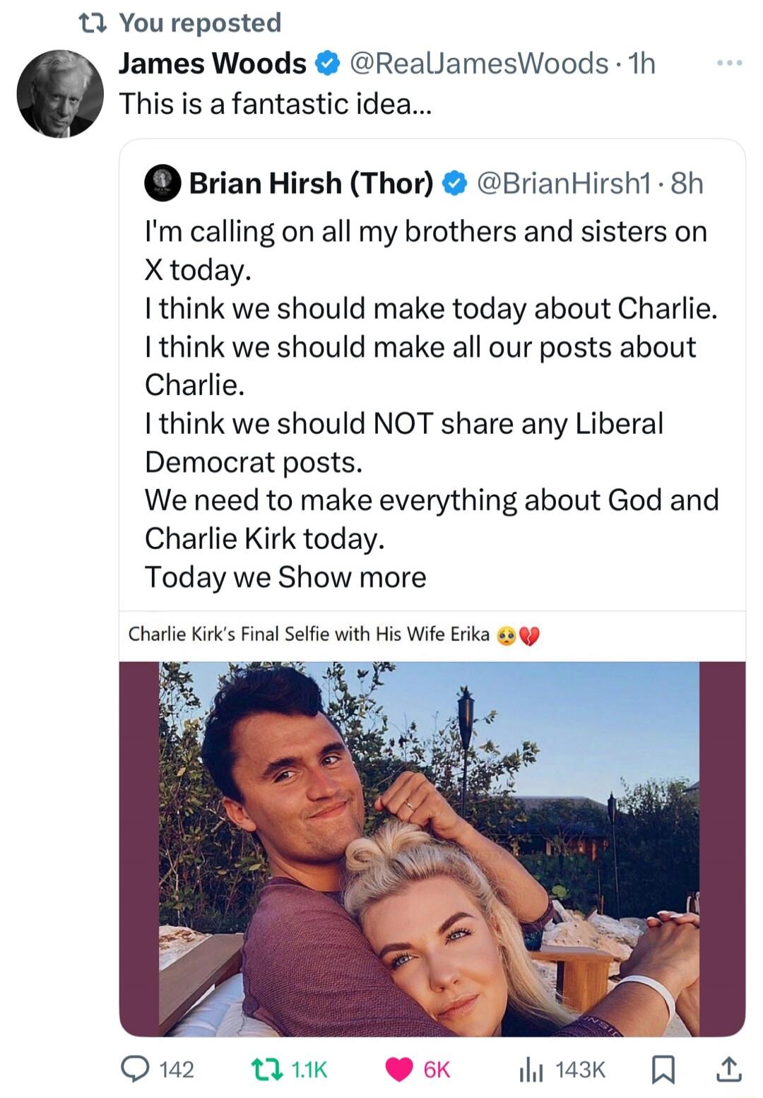 James Woods @RealJamesWoods: This is a fantastic idea... 

Brian Hirsh (Thor) @BrianHirsh1: I'm calling on all my brothers and sisters on X today. I think we should make today about Charlie. I think we should make all our posts about Charlie. I think we should NOT share any Liberal Democrat posts. We need to make everything about God and Charlie Ki