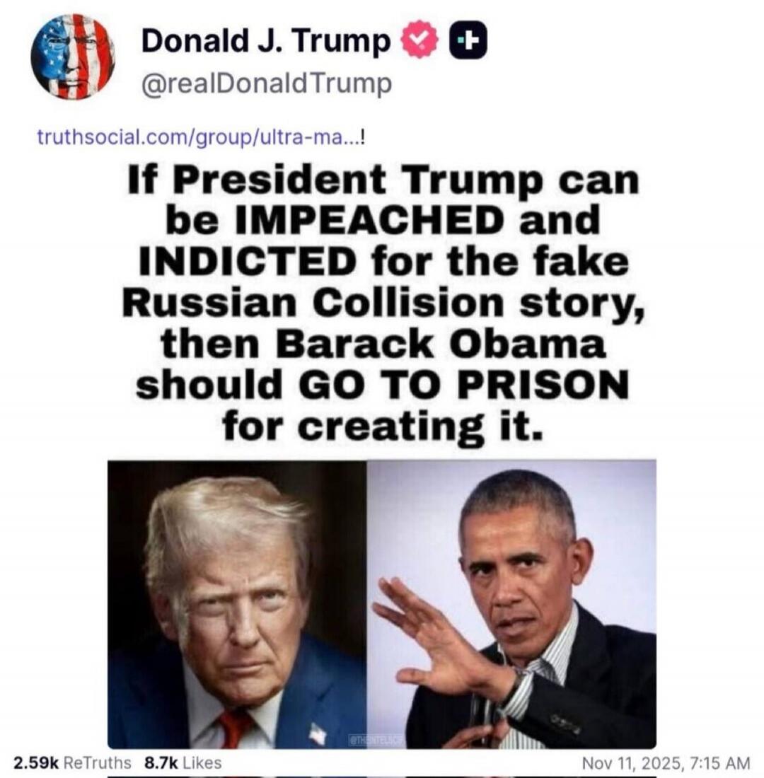 Donald J. Trump @realDonaldTrump truthsocial.com/group/ultra-ma...! If President Trump can be IMPEACHED and INDICTED for the fake Russian Collision story, then BARACK OBAMA should GO TO PRISON for creating it. 2.59k ReTruths 8.7k Likes Nov 11, 2025, 7:15 AM
