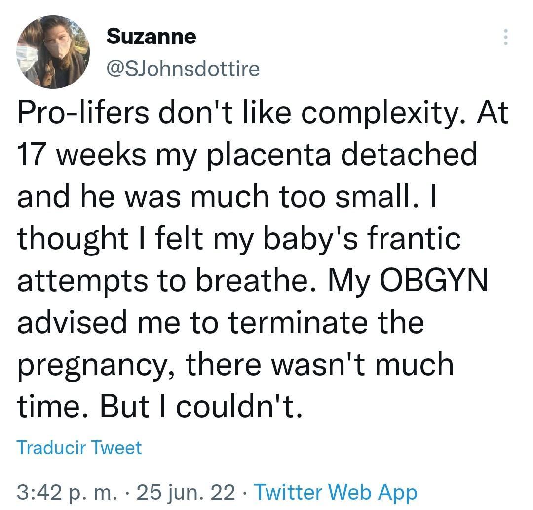 Suzanne SJohnsdottire Pro lifers dont like complexity At 17 weeks my placenta detached and he was much too small thought felt my babys frantic attempts to breathe My OBGYN advised me to terminate the pregnancy there wasnt much time But couldnt Traducir Tweet 342 p m 25 jun 22 Twitter Web App