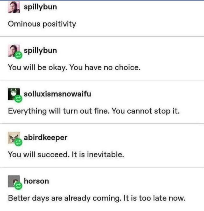 m spillybun Ominous positivity spillybun You will be okay You have no choice n solluxismsnowaifu Everything will turn out fine You cannot stop it tb abirdkeeper You will succeed It is inevitable u horson Better days are already coming It is too late now