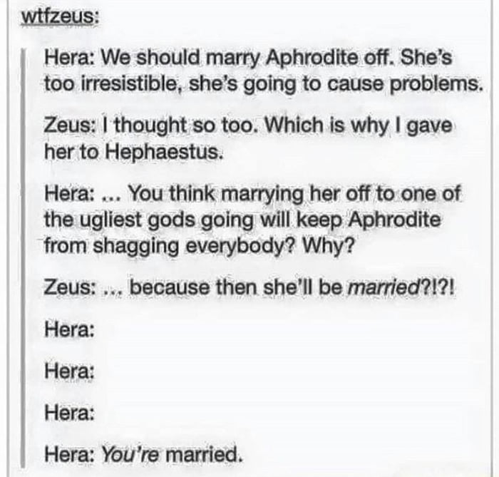wifzeus Hera We should marry Aphrodite off Shes too irresistible shes going to cause problems Zeus thought so too Which is why gave her to Hephaestus Hera You think marrying her off to one of the ugliest gods going will keep Aphrodite from shagging everybody Why Zeus because then shell be married Hera Hera Hera Hera Youre married