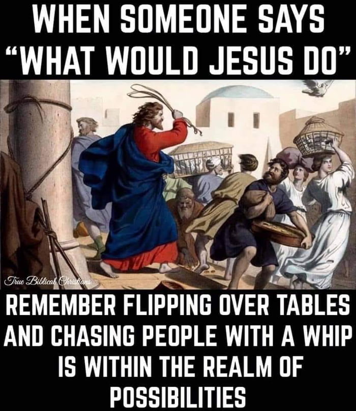 WHEN SOMEONE SAYS WHAT WOULD JESUS D0 N Ghuo Bl REMEMBER FLIPPING OVER TABLES AND CHASING PEOPLE WITH A WHIP IS WITHIN THE REALM OF POSSIBILITIES