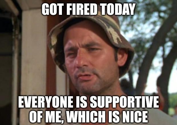 GOT FIREDTODAY 2 EVERYONE IS SUPPORTIVE OF MEWHICH ISNICE