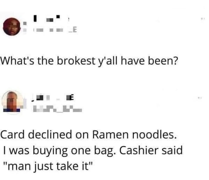 What's the brokest y'all have been? Card declined on ramen noodles. I was buying one bag. Cashier said 
