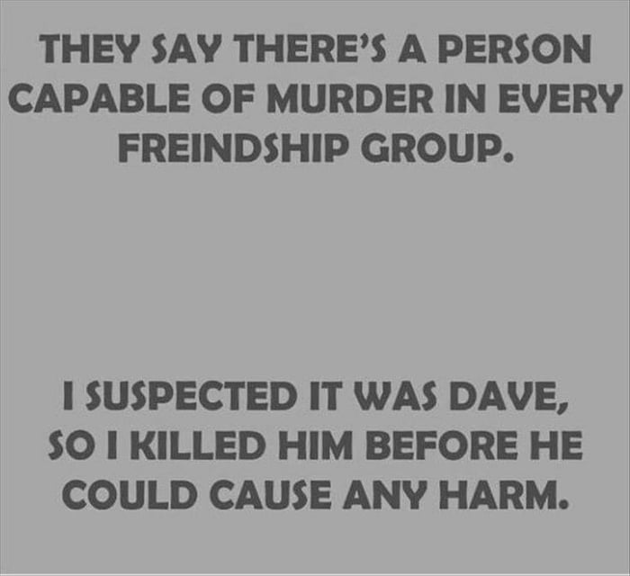 THEY SAY THERES A PERSON CAPABLE OF MURDER IN EVERY FREINDSHIP GROUP 1 SUSPECTED IT WAS DAVE O I KILLED HIM BEFORE HE COULD CAUSE ANY HARM