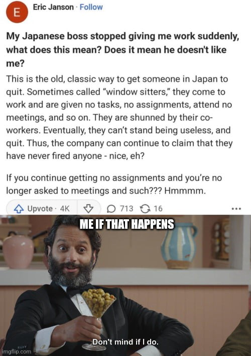 Eric Janson Follow My Japanese boss stopped giving me work suddenly what does this mean Does it mean he doesnt like me This is the old classic way to get someone in Japan to quit Sometimes called window sitters they come to work and are given no tasks no assignments attend no meetings and so on They are shunned by their co workers Eventually they cant stand being useless and quit Thus the company 