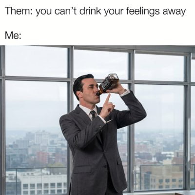 Them: you can't drink your feelings away Me: