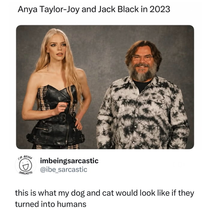 Anya Taylor-Joy and Jack Black in 2023. I'm being sarcastic. imbeingsarcastic @ibe_sarcastic. this is what my dog and cat would look like if they turned into humans.