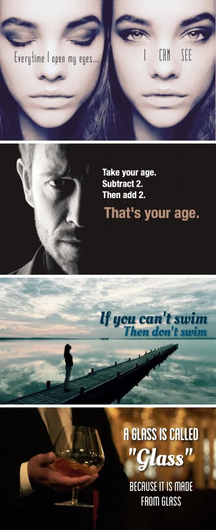 Everytime I open my eyes... I CAN SEE. Take your age. Subtract 2. Then add 2. That's your age. If you can't swim Then don't swim. A GLASS IS CALLED 