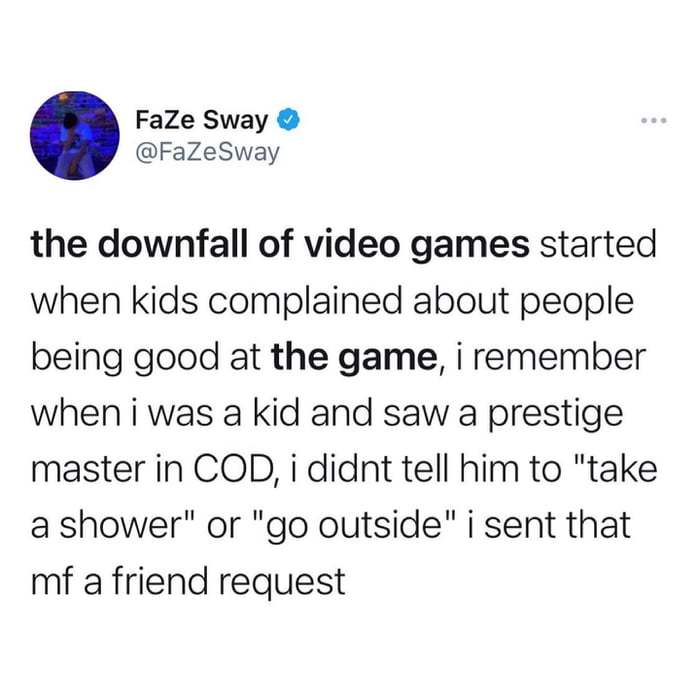 FaZe Sway FaZeSway the downfall of video games started when kids complained about people being good at the game i remember when i was a kid and saw a prestige master in COD i didnt tell him to take a shower or go outside i sent that mf a friend request