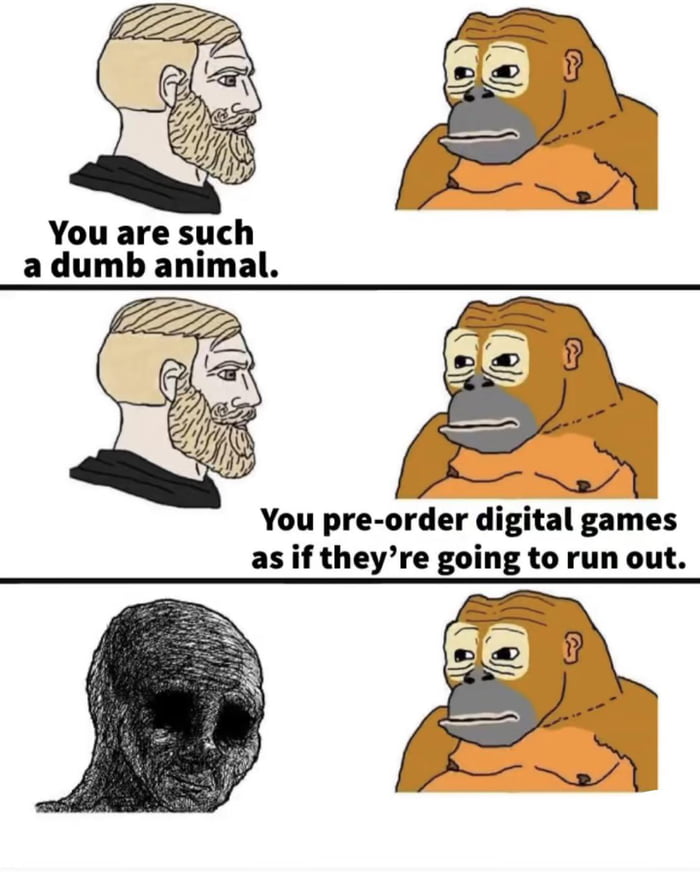You are such a dumb animal You pre order digital games as if theyre going to run out