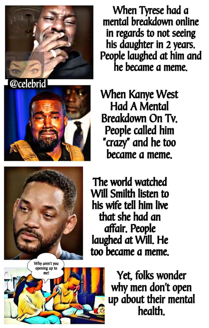 When Tyrese had a mental breakdown online in regards to not seeing 2 daughter in 2 years ght at him and e became a meme When Kanye West Had A Mental Breakdown On Tv People called him crazy and he too became a meme The world watched Will Smith listen to his wife tell him live Yat she had an air People laughed at Will He too became a meme Yet folks wonder why men dont open up about their mental