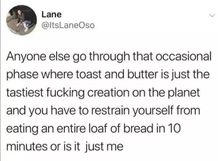 Lane ItsLaneOso Anyone else go through that occasional phase where toast and butter is just the tastiest fucking creation on the planet and you have to restrain yourself from eating an entire loaf of bread in 10 minutes or is it just me