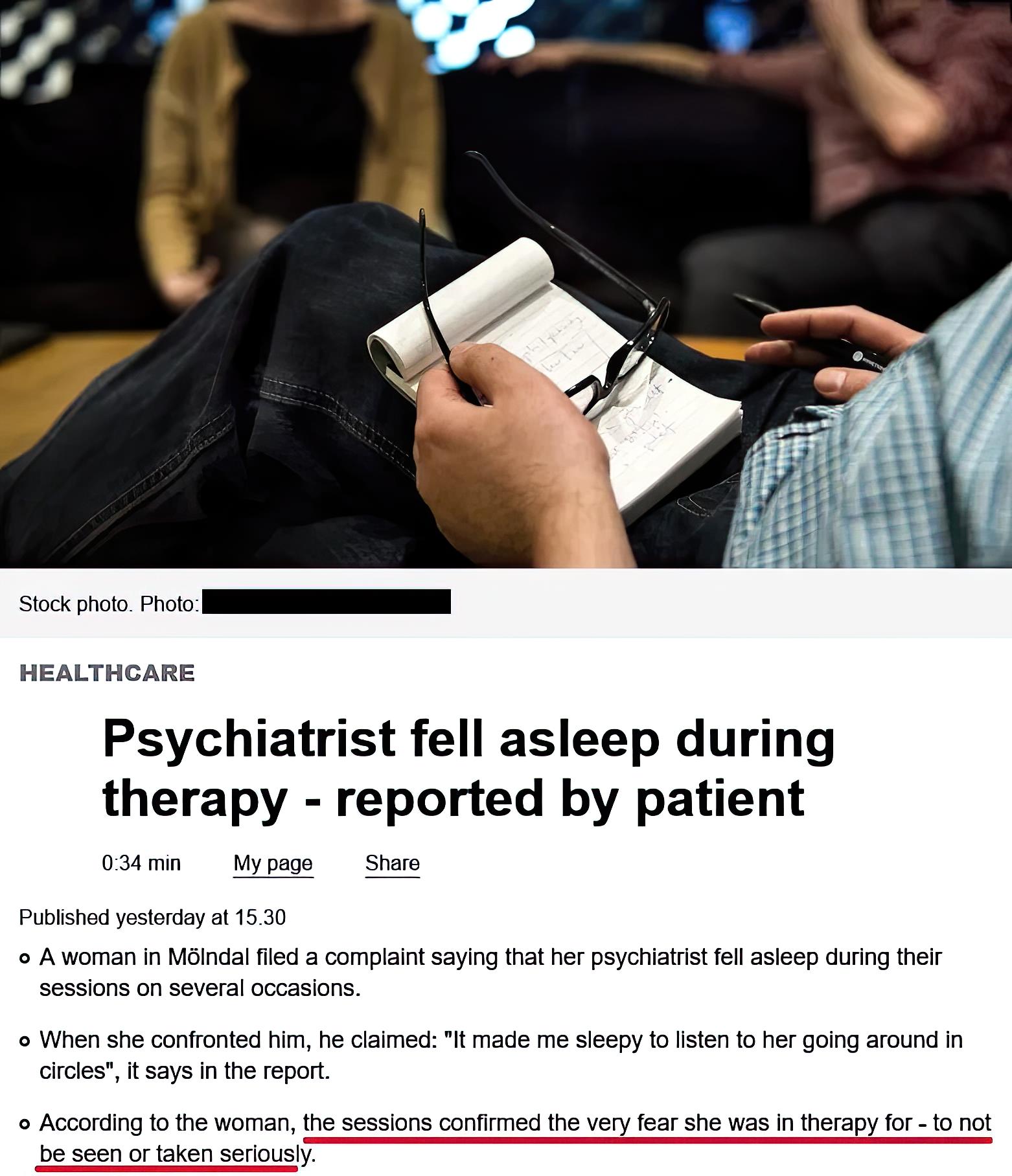 Stockphoto oo I HEALTHCARE Psychiatrist fell asleep during therapy reported by patient 03mn Mypge Share Publshd estorday o 1530 o Awoman i MBindalfled a compiaint saying that her psyciiatist fell asleep during ther sessions on several occasons When she conlronted hm he claimed It made me sieepy f Isten o her going around n Gries t says inthe report o According o the womanthe sesslons confimed ihe 