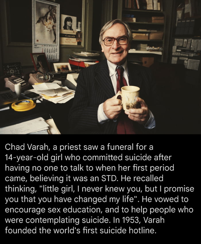 Chad Varah a priest saw a funeral for a 14 year old girl who committed suicide after having no one to talk to when her first period came believing it was an STD He recalled thinking little girl never knew you but promise NRG ETSY IVE sR sate ote A Ro RVI Te Bo Sele IU Te RNR Te Nor Nile METy To ola I eRe TeT ol RNY To were contemplating suicide In 1953 Varah founded the worlds first suicide hotlin