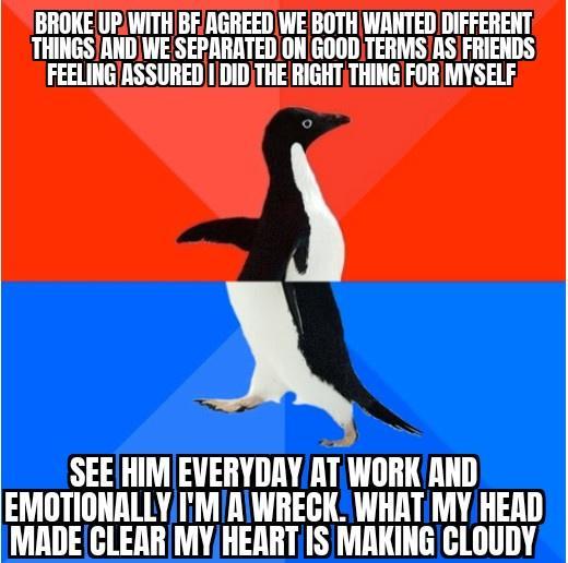 BROKE UPWITH BFAGREED WE BOTH WANTED DIFFERENT THINGSAND WE SEPARATED ON GOOD TERMSAS FRIENDS FEELINGASSURED DID THE RIGHT THING FOR MYSELF SEEHIMEVERYDAYAT imm AND EMOTIONALLYIMIAIWRECK WHAT MY HEAD MADECLEAR MYHEARTIS MAKING CLOUDY
