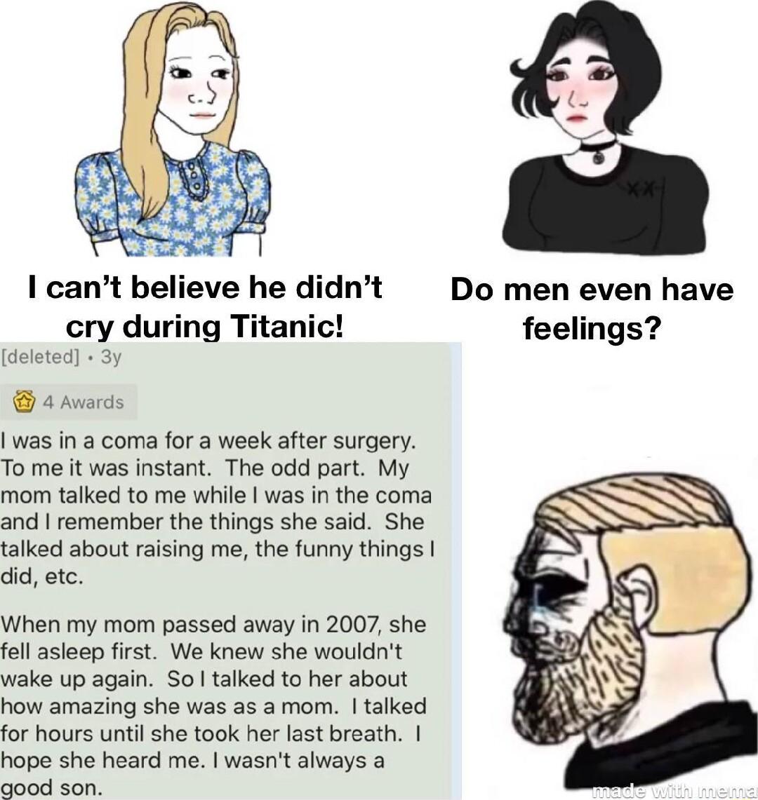 1 cant believe he didnt Do men even have cry during Titanic feelings a de 4 Awarcs was in a coma for a week after surgery To me it was instant The odd part My mom talked to me while was in the coma and remember the things she said She talked about raising me the funny things did etc When my mom passed away in 2007 she fell asleep first We knew she wouldnt wake up again Sol talked to her about how 