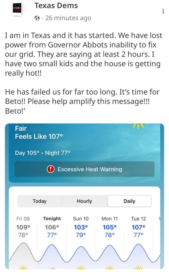 Texas Dems 26 minutes ago Iam in Texas and it has started We have lost power from Governor Abbots inability to fix our grid They are saying at least 2 hours I have two small kids and the house is getting really hot He has failed us for far too long Its time for Beto Please help amplify this message Berto Fair Feels Like 107 Day 105 Night 77 i Today Hourly Daily Friog Tonight Sun10 Mon11 Tue 12 109